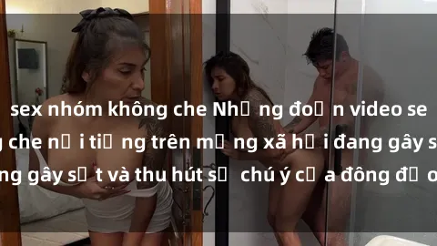 sex nhóm không che Những đoạn video sex Việt Nam không che nổi tiếng trên mạng xã hội đang gây sốt và thu hút sự chú ý của đông đảo người xem.
