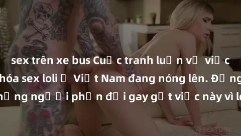 sex trên xe bus Cuộc tranh luận về việc có nên hợp pháp hóa sex loli ở Việt Nam đang nóng lên. Đồng thời, cũng có những người phản đối gay gắt việc này vì lo ngại về tác động tiêu cực lên trẻ em và xã