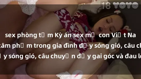 sex phòng tắm Kỳ án sex mẹ con Việt Nam: Sự sở hữu và xâm phạm trong gia đình đầy sóng gió, câu chuyện đầy gai góc và đau lòng.