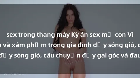sex trong thang máy Kỳ án sex mẹ con Việt Nam: Sự sở hữu và xâm phạm trong gia đình đầy sóng gió, câu chuyện đầy gai góc và đau lòng.