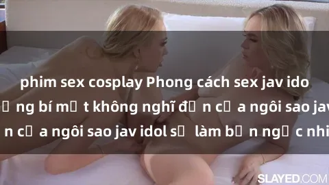 phim sex cosplay Phong cách sex jav idol siêu hấp dẫn: Những bí mật không nghĩ đến của ngôi sao jav idol sẽ làm bạn ngạc nhiên!
