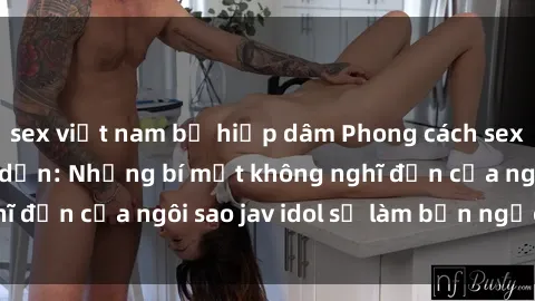 sex việt nam bị hiếp dâm Phong cách sex jav idol siêu hấp dẫn: Những bí mật không nghĩ đến của ngôi sao jav idol sẽ làm bạn ngạc nhiên!