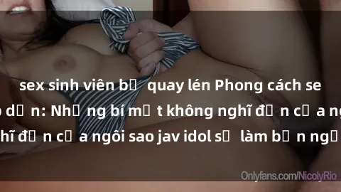 sex sinh viên bị quay lén Phong cách sex jav idol siêu hấp dẫn: Những bí mật không nghĩ đến của ngôi sao jav idol sẽ làm bạn ngạc nhiên!