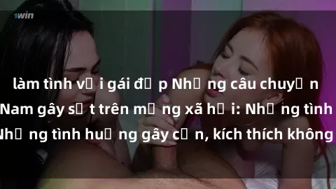 làm tình với gái đẹp Những câu chuyện sex sinh viên Việt Nam gây sốt trên mạng xã hội: Những tình huống gây cấn, kích thích không thể bỏ qua