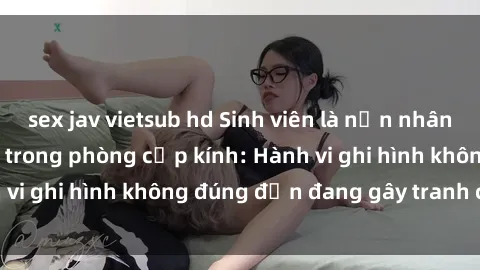 sex jav vietsub hd Sinh viên là nạn nhân của video quay lén trong phòng cấp kính: Hành vi ghi hình không đúng đắn đang gây tranh cãi lớn