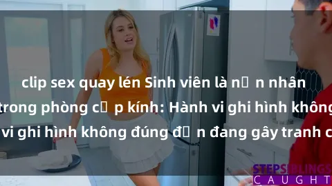 clip sex quay lén Sinh viên là nạn nhân của video quay lén trong phòng cấp kính: Hành vi ghi hình không đúng đắn đang gây tranh cãi lớn