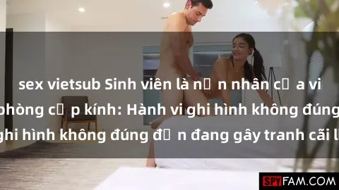 sex vietsub Sinh viên là nạn nhân của video quay lén trong phòng cấp kính: Hành vi ghi hình không đúng đắn đang gây tranh cãi lớn