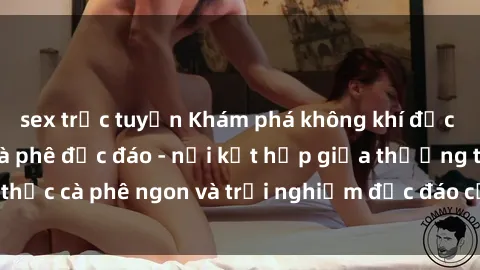 sex trực tuyến Khám phá không khí độc đáo tại sex quán cà phê độc đáo - nơi kết hợp giữa thưởng thức cà phê ngon và trải nghiệm độc đáo của không gian sex shop.