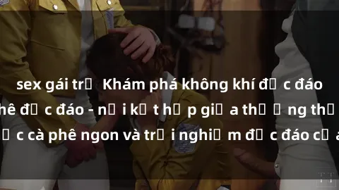 sex gái trẻ Khám phá không khí độc đáo tại sex quán cà phê độc đáo - nơi kết hợp giữa thưởng thức cà phê ngon và trải nghiệm độc đáo của không gian sex shop.