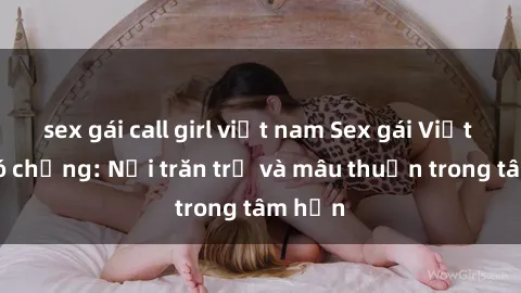 sex gái call girl việt nam Sex gái Việt Nam có chồng: Nỗi trăn trở và mâu thuẫn trong tâm hồn