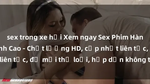 sex trong xe hơi Xem ngay Sex Phim Hàn Quốc Vietsub Đỉnh Cao - Chất lượng HD, cập nhật liên tục, đủ mọi thể loại, hấp dẫn không thể bỏ qua!