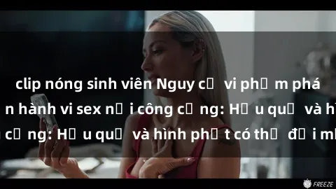 clip nóng sinh viên Nguy cơ vi phạm pháp luật khi thực hiện hành vi sex nơi công cộng: Hậu quả và hình phạt có thể đối mặt