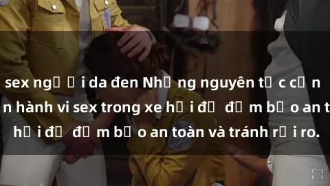 sex người da đen Những nguyên tắc cần nhớ khi thực hiện hành vi sex trong xe hơi để đảm bảo an toàn và tránh rủi ro.