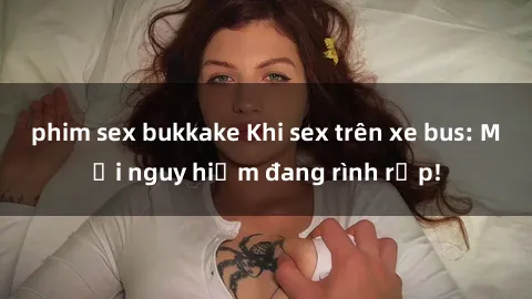 phim sex bukkake Khi sex trên xe bus: Mối nguy hiểm đang rình rập!
