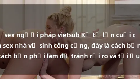 sex người pháp vietsub Kể từ lần cuối cùng bạn thực hành sex nhà vệ sinh công cộng, đây là cách bạn phải làm để tránh rủi ro và tối ưu trải nghiệm.