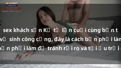 sex khách sạn Kể từ lần cuối cùng bạn thực hành sex nhà vệ sinh công cộng, đây là cách bạn phải làm để tránh rủi ro và tối ưu trải nghiệm.