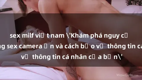 sex milf việt nam 'Khám phá nguy cơ của việc sử dụng sex camera ẩn và cách bảo vệ thông tin cá nhân của bạn'