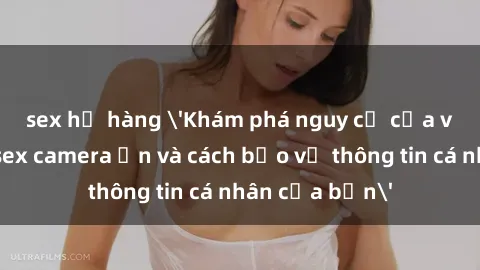 sex họ hàng 'Khám phá nguy cơ của việc sử dụng sex camera ẩn và cách bảo vệ thông tin cá nhân của bạn'