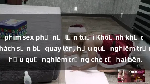 phim sex phụ nữ lớn tuổi Khoảnh khắc đáng buồn: Sex khách sạn bị quay lén, hậu quả nghiêm trọng cho cả hai bên.