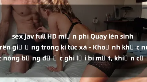 sex jav full HD miễn phí Quay lén sinh viên làm tình ngay trên giường trong kí túc xá - Khoảnh khắc nóng bỏng được ghi lại bí mật, khiến cả trường học xôn xao.