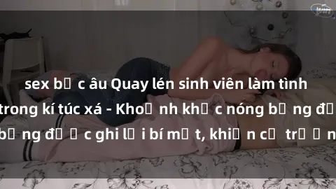 sex bắc âu Quay lén sinh viên làm tình ngay trên giường trong kí túc xá - Khoảnh khắc nóng bỏng được ghi lại bí mật, khiến cả trường học xôn xao.