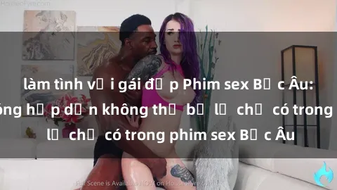 làm tình với gái đẹp Phim sex Bắc Âu: Những cảnh nóng hấp dẫn không thể bỏ lỡ chỉ có trong phim sex Bắc Âu