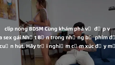 clip nóng BDSM Cùng khám phá vẻ đẹp và sức gợi cảm của sex gái Nhật Bản trong những bộ phim đầy nghệ thuật và cuốn hút. Hãy trải nghiệm cảm xúc đầy mới mẻ và sống động từ những cảnh quay tinh tế và qu