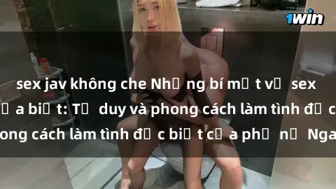 sex jav không che Những bí mật về sex gái Nga mà bạn chưa biết: Tư duy và phong cách làm tình đặc biệt của phụ nữ Nga