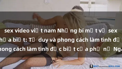 sex video việt nam Những bí mật về sex gái Nga mà bạn chưa biết: Tư duy và phong cách làm tình đặc biệt của phụ nữ Nga