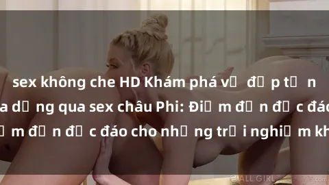 sex không che HD Khám phá vẻ đẹp tự nhiên và văn hóa đa dạng qua sex châu Phi: Điểm đến độc đáo cho những trải nghiệm khó quên