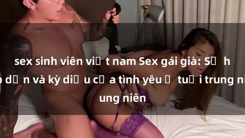 sex sinh viên việt nam Sex gái già: Sự hấp dẫn và kỳ diệu của tình yêu ở tuổi trung niên