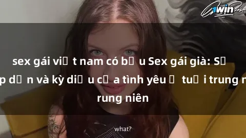 sex gái việt nam có bầu Sex gái già: Sự hấp dẫn và kỳ diệu của tình yêu ở tuổi trung niên