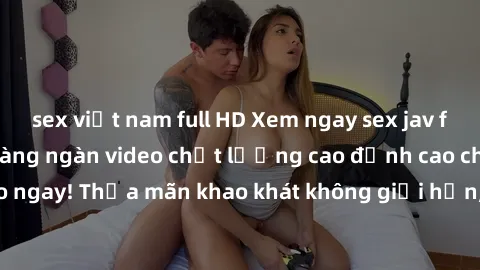sex việt nam full HD Xem ngay sex jav full HD miễn phí - Hàng ngàn video chất lượng cao đỉnh cao chỉ cần click vào ngay! Thỏa mãn khao khát không giới hạn, đón chờ những trải nghiệm mới lạ!