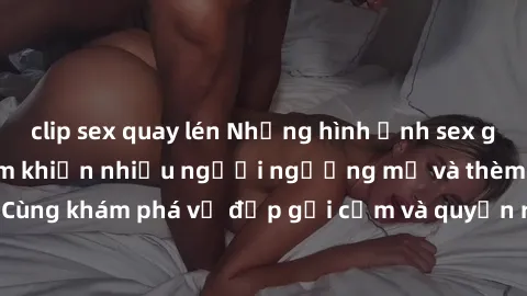 clip sex quay lén Những hình ảnh sex gái sinh viên Việt Nam khiến nhiều người ngưỡng mộ và thèm khát. Cùng khám phá vẻ đẹp gợi cảm và quyến rũ của những cô gái trẻ này.