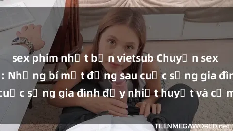 sex phim nhật bản vietsub Chuyện sex gái Việt có chồng: Những bí mật đằng sau cuộc sống gia đình đầy nhiệt huyết và cảm xúc