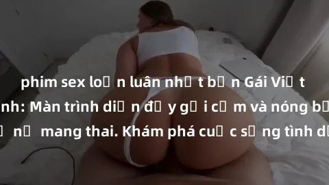 phim sex loạn luân nhật bản Gái Việt mang bầu và làm tình: Màn trình diễn đầy gợi cảm và nóng bỏng của phụ nữ mang thai. Khám phá cuộc sống tình dục đầy hấp dẫn và mới lạ của họ!