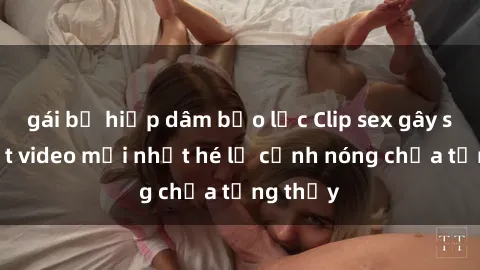 gái bị hiếp dâm bạo lực Clip sex gây sốc: Loạt video mới nhất hé lộ cảnh nóng chưa từng thấy