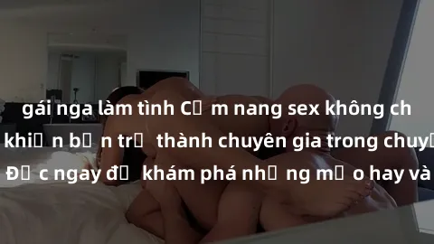 gái nga làm tình Cẩm nang sex không che: Những bí quyết khiến bạn trở thành chuyên gia trong chuyện ấy! Đọc ngay để khám phá những mẹo hay và bí quyết tình dục không che.