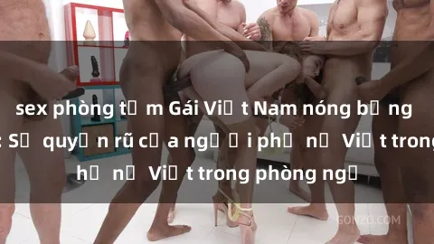 sex phòng tắm Gái Việt Nam nóng bỏng khi làm tình: Sự quyến rũ của người phụ nữ Việt trong phòng ngủ
