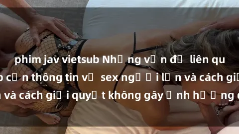 phim jav vietsub Những vấn đề liên quan đến việc tiếp cận thông tin về sex người lớn và cách giải quyết không gây ảnh hưởng đến trẻ em