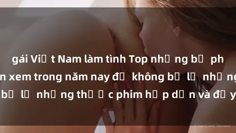 gái Việt Nam làm tình Top những bộ phim sex hay nhất nên xem trong năm nay để không bỏ lỡ những thước phim hấp dẫn và đầy kịch tính.