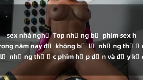 sex nhà nghỉ Top những bộ phim sex hay nhất nên xem trong năm nay để không bỏ lỡ những thước phim hấp dẫn và đầy kịch tính.