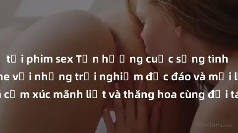 tải phim sex Tận hưởng cuộc sống tình dục online không che với những trải nghiệm độc đáo và mới lạ. Khám phá cảm xúc mãnh liệt và thăng hoa cùng đối tác tại các trang web chuyên nghiệp.