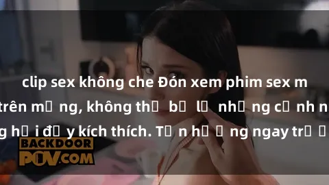 clip sex không che Đón xem phim sex mới nhất đang hot trên mạng, không thể bỏ lỡ những cảnh nóng hổi đầy kích thích. Tận hưởng ngay trước khi bị xoá chóng mặt!