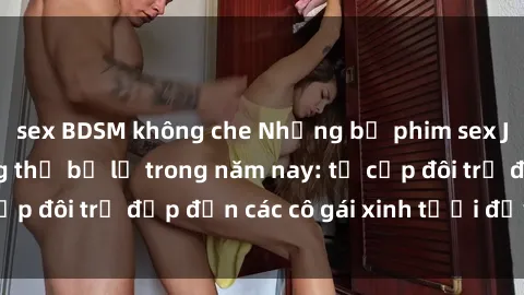 sex BDSM không che Những bộ phim sex JAV hot nhất không thể bỏ lỡ trong năm nay: từ cặp đôi trẻ đẹp đến các cô gái xinh tươi đầy sức hút.