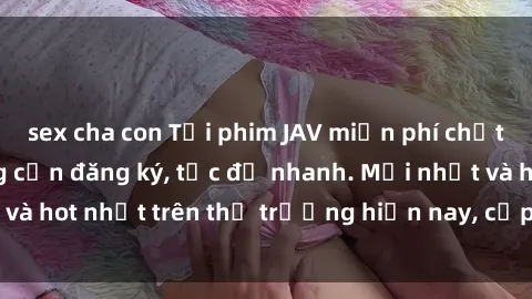 sex cha con Tải phim JAV miễn phí chất lượng cao, không cần đăng ký, tốc độ nhanh. Mới nhất và hot nhất trên thị trường hiện nay, cập nhật hàng ngày.