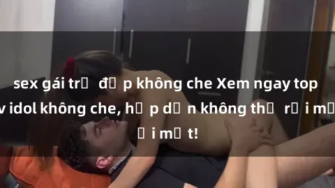 sex gái trẻ đẹp không che Xem ngay top jav idol không che, hấp dẫn không thể rời mắt!