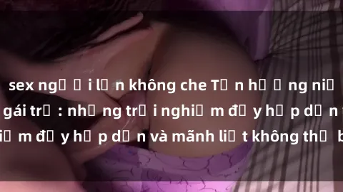 sex người lớn không che Tận hưởng niềm vui của sex với gái trẻ: những trải nghiệm đầy hấp dẫn và mãnh liệt không thể bỏ lỡ