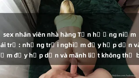 sex nhân viên nhà hàng Tận hưởng niềm vui của sex với gái trẻ: những trải nghiệm đầy hấp dẫn và mãnh liệt không thể bỏ lỡ