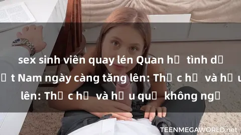 sex sinh viên quay lén Quan hệ tình dục của nữ sinh Việt Nam ngày càng tăng lên: Thực hư và hậu quả không ngờ